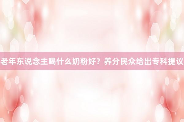 老年东说念主喝什么奶粉好？养分民众给出专科提议